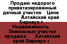 Продаю недорого приватизированный дачный участок › Цена ­ 243 000 - Алтайский край, Барнаул г. Недвижимость » Земельные участки продажа   . Алтайский край,Барнаул г.